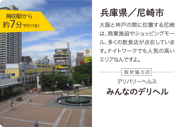 兵庫県／尼崎市 大阪と神戸の間に位置する尼崎は、商業施設やショッピングモール、多くの飲食店が点在しています。ナイトワークでも人気の高いエリアなんですよ。梅田駅から約7分で行ける！取材協力店 デリバリーヘルス みんなのデリヘル