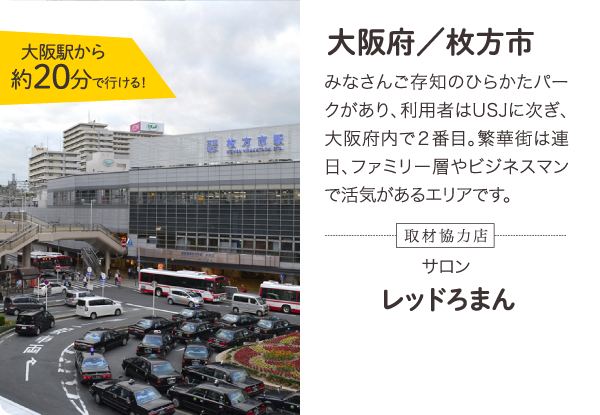 大阪府／枚方市 みなさんご存知のひらかたパークがあり、利用者はUSJに次ぎ、大阪府内で2番目。繁華街は連日、ファミリー層やビジネスマンで活気があるエリアです。大阪駅から約20分で行ける！取材協力店 サロン レッドろまん