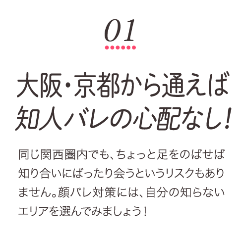 大阪・京都から通えば知人バレの心配なし！同じ関西圏内でも、ちょっと足をのばせば知り合いにばったり会うというリスクもありません。顔バレ対策には、自分の知らないエリアを選んでみましょう！