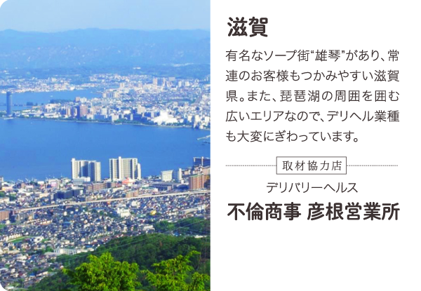 滋賀 有名なソープ街“雄琴”があり、常連のお客様もつかみやすい滋賀県。また、琵琶湖の周囲を囲む広いエリアなので、デリヘル業種も大変にぎわっています。-取材協力店- 滋賀／彦根市内 デリバリーヘルス 不倫商事 彦根営業所