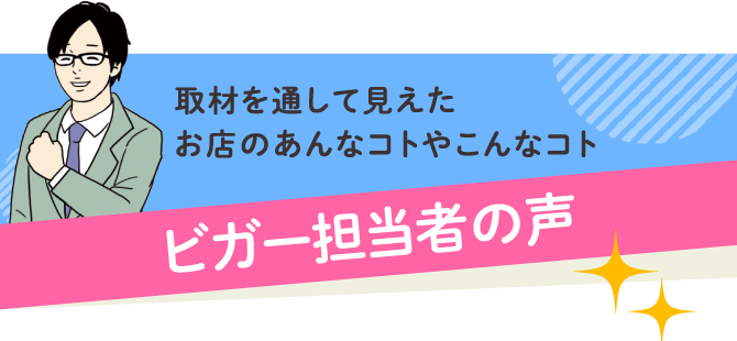 取材を通して見えたお店のあんなコトやこんなコト ビガー担当者の声