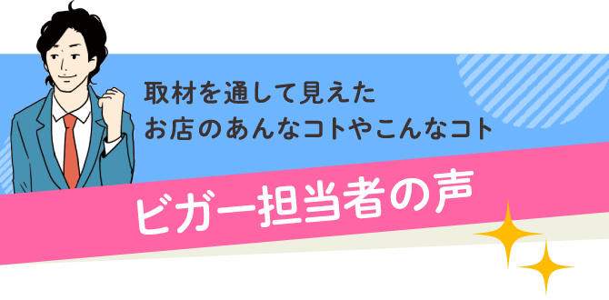 取材を通して見えたお店のあんなコトやこんなコト ビガー担当者の声