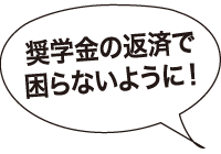 奨学金の返済で困らないように！