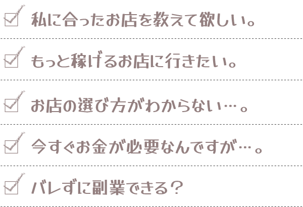 私に合ったお店を教えて欲しい。／もっと稼げるお店に行きたい。／お店の選び方がわからない…。／今すぐお金が必要なんですが…。／バレずに副業できる？