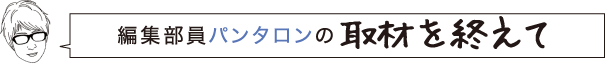 編集部員パンタロンの取材を終えて