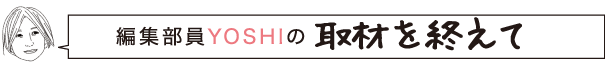 編集部員YOSHIの取材を終えて