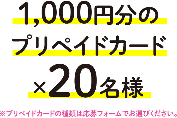 1,000円分のプリペイドカード×20名様※プリペイドカードの種類は応募フォームでお選びください。