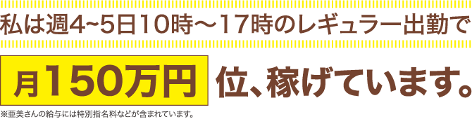 私は週4～5日10時～17時のレギュラー出勤で月150万円位、稼げています。※亜美さんの給与には特別指名料などが含まれています。