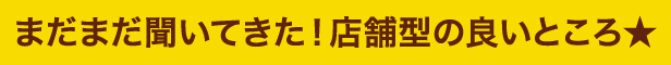 まだまだ聞いてきた！店舗型の良いところ★