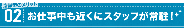 店舗型のメリット02 お仕事中も近くにスタッフが常駐！