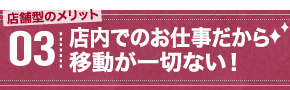 店舗型のメリット03 店内でのお仕事だから移動が一切ない！