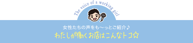 女性たちの声をも～っとご紹介♪わたしが働くお店はこんなトコ☆