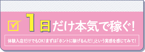 1日だけ本気で稼ぐ！体験入店だけでもOK！まずは「ホントに稼げるんだ！」という実感を感じてみて！