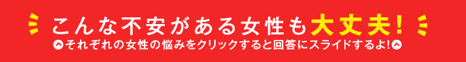 こんな不安がある女性も大丈夫！それぞれの女性の悩みをクリックすると回答にスライドするよ！