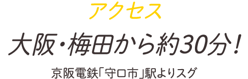 アクセス 大阪・梅田から約30分！京阪電鉄「守口市」駅よりスグ