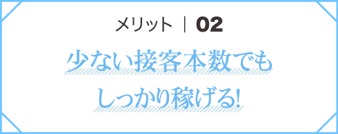 メリット02 少ない接客本数でもしっかり稼げる！