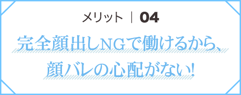 メリット04 完全顔出しNGで働けるから、顔バレの心配がない！