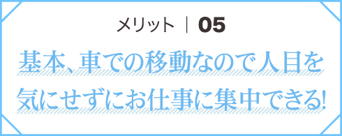 メリット05 基本、車での移動なので人目を気にせずにお仕事に集中できる！