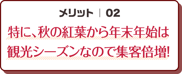 メリット02｜特に、秋の紅葉から年末年始は観光シーズンなので集客倍増！