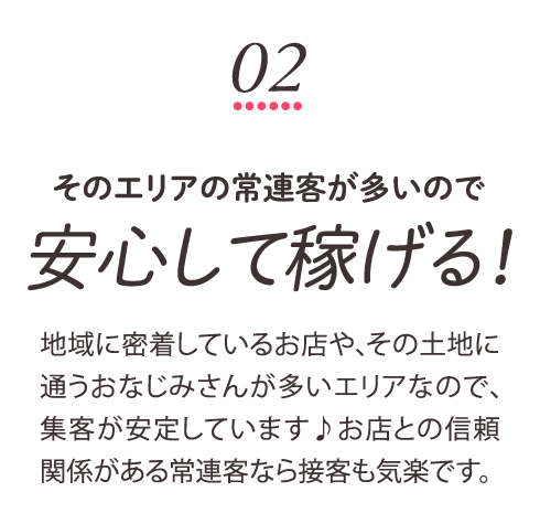 そのエリアの常連客が多いので安心して稼げる！地域に密着しているお店や、その土地に通うおなじみさんが多いエリアなので、集客が安定しています♪お店との信頼関係がある常連客なら接客も気楽です。