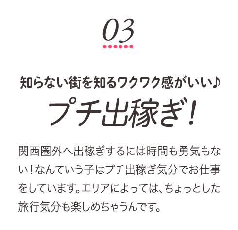 知らない街を知るワクワク感がいい♪プチ出稼ぎ！関西圏外へ出稼ぎするには時間も勇気もない！なんていう子はプチ出稼ぎ気分でお仕事をしています。エリアによっては、ちょっとした旅行気分も楽しめちゃうんです。