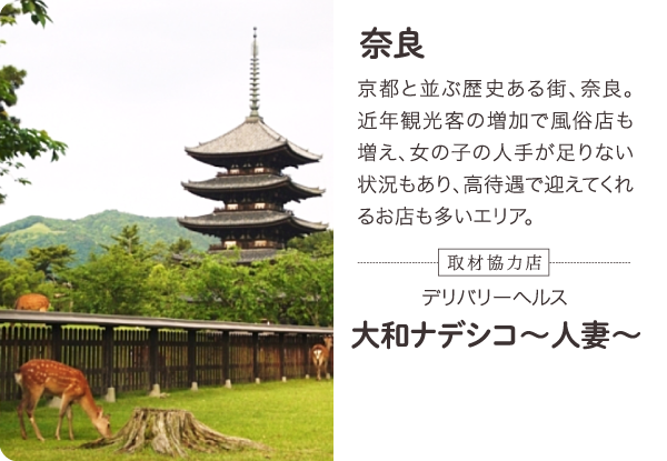 奈良 京都と並ぶ歴史ある街、奈良。近年観光客の増加で風俗店も増え、女の子の人手が足りない状況もあり、高待遇で迎えてくれるお店も多いエリア。-取材協力店- 奈良／全域 デリバリーヘルス 大和ナデシコ～人妻～