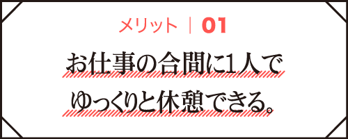 メリット01｜お仕事の合間に1人でゆっくりと休憩できる。