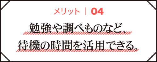 メリット04｜勉強や調べものなど、待機の時間を活用できる。