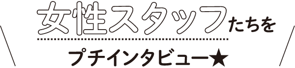 女性スタッフたちをプチインタビュー★