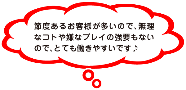 節度あるお客様が多いので、無理なコトや嫌なプレイの強要もないので、とても働きやすいです♪