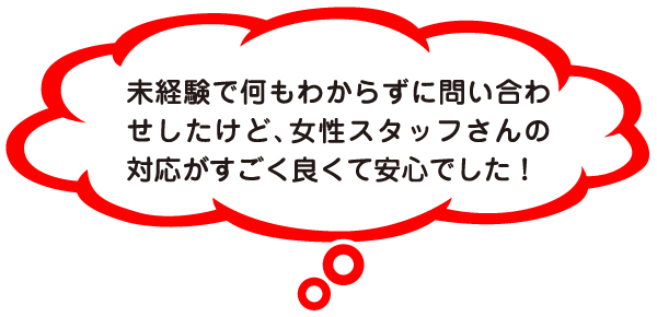 未経験で何もわからずに問い合わせしたけど、女性スタッフさんの対応がすごく良くて安心でした！