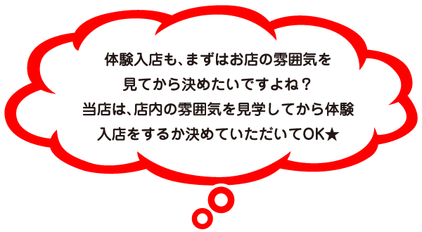 体験入店も、まずはお店の雰囲気を見てから決めたいですよね？当店は、店内の雰囲気を見学してから体験入店をするか決めていただいてOK★