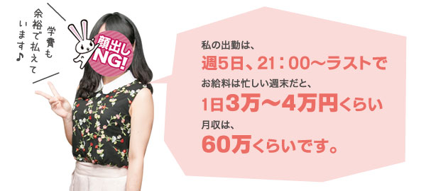 私の出勤は、週5日、21:00～ラストでお給料は忙しい週末だと、1日3万～4万円くらい月収は、60万くらいです。学費も余裕で払えています♪