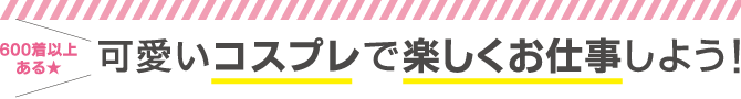 600着以上ある★可愛いコスプレで楽しくお仕事しよう！