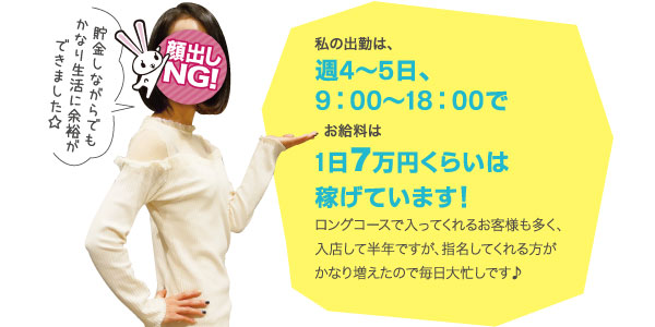 私の出勤は、週4～5日、9:00～18:00でお給料は1日7万円くらいは稼げています！ロングコースで入ってくれるお客様も多く、入店して半年ですが、指名してくれる方がかなり増えたので毎日大忙しです♪貯金しながらでもかなり生活に余裕ができました☆